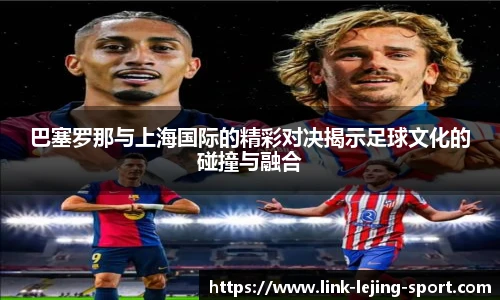 巴塞罗那与上海国际的精彩对决揭示足球文化的碰撞与融合